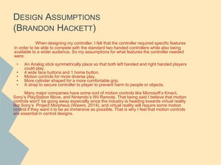 DESIGN ASSUMPTIONS
(BRANDON HACKETT)
When designing my controller, I felt that the controller required specific features
in order to be able to compete with the standard two handed controllers while also being
available to a wider audience. So my assumptions for what features the controller needed
were:
• An Analog stick symmetrically place so that both left handed and right handed players
could play.
• 4 wide face buttons and 1 home button.
• Motion controls for more diverse play.
• More cylinder shaped for a more comfortable grip.
• A strap to secure controller to player to prevent harm to people or objects.
Many major companies have some sort of motion controls like Microsoft’s Kinect,
Sony’s PlayStation Move, and Nintendo’s Wii Remote. That being said I believe that motion
controls won't’ be going away especially since the industry is heading towards virtual reality
like Sony’s Project Morpheus (Wawro, 2014), and virtual reality will require some motion
control if they want it to be as immersive as possible. That is why I feel that motion controls
are essential in control designs.
 