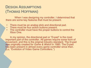 DESIGN ASSUMPTIONS
(THOMAS HOFFMAN)
When I was designing my controller, I determined that
there are some key features that must be present.
• There must be an analog stick and directional pad.
• There must be four action buttons present.
• The controller must have the proper buttons to control the
Xbox One.
In my opinion, the directional pad or “D-pad” is the most
important part of the controller. All games require some form of
movement, and this is the original industry standard. The D-pad
was originally created for Game & Watch in 1980. The D-pad
has been present in almost every game controller since then.
(Lu, “Evolution of Video Game Controllers.”)
 