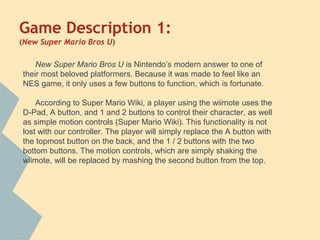 Game Description 1:
(New Super Mario Bros U)
New Super Mario Bros U is Nintendo’s modern answer to one of
their most beloved platformers. Because it was made to feel like an
NES game, it only uses a few buttons to function, which is fortunate.
According to Super Mario Wiki, a player using the wiimote uses the
D-Pad, A button, and 1 and 2 buttons to control their character, as well
as simple motion controls (Super Mario Wiki). This functionality is not
lost with our controller. The player will simply replace the A button with
the topmost button on the back, and the 1 / 2 buttons with the two
bottom buttons. The motion controls, which are simply shaking the
wiimote, will be replaced by mashing the second button from the top.
 