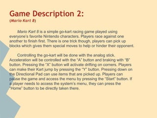 Game Description 2:
(Mario Kart 8)
Mario Kart 8 is a simple go-kart racing game played using
everyone’s favorite Nintendo characters. Players race against one
another to finish first. There is one trick though, players can pick up
blocks which gives them special moves to help or hinder their opponent.
Controlling the go-kart will be done with the analog stick.
Acceleration will be controlled with the “A” button and braking with “B”
button. Pressing the “X” button will activate drifting on corners. Players
can make their Kart jump by pressing the “Y” button. Pressing down on
the Directional Pad can use items that are picked up. Players can
pause the game and access the menu by pressing the “Start” button. If
a player needs to access the system’s menu, they can press the
“Home” button to be directly taken there.
 