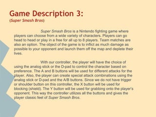 Game Description 3:
(Super Smash Bros)
Super Smash Bros is a Nintendo fighting game where
players can choose from a wide variety of characters. Players can go
head to head or play in a free for all up to 8 players. Team matches are
also an option. The object of the game is to inflict as much damage as
possible to your opponent and launch them off the map and deplete their
lives.
With our controller, the player will have the choice of
using the analog stick or the D-pad to control the character based on
preference. The A and B buttons will be used for different attacks for the
player. Also, the player can create special attack combinations using the
analog stick or D-pad and the A/B buttons. Since we do not have trigger
or shoulder button on this controller, the X button will be used for
blocking (shield). The Y button will be used for grabbing onto the player’s
opponent. This way the controller utilizes all the buttons and gives the
player classic feel of Super Smash Bros.
 