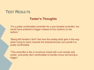 TEST RESULTS
Tester’s Thoughts
“It’s a pretty comfortable controller for a one handed controller, but
would have prefered a trigger instead of four buttons on the
bottom.”
“Being left handed I don't’ like how the analog stick gets in the way
when trying to reach towards the directional pad, but overall it is
pretty comfortable.
“This controller is like a nunchuck mixed with a wii remote only
cooler, and pretty darn comfortable to handle minus not having a
trigger.”
 