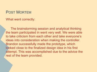 POST MORTEM
What went correctly:
The brainstorming session and analytical thinking
the team participated in went very well. We were able
to take criticism from each other and take everyone’s
ideas into consideration when making the controller.
Brandon successfully made the prototype, which
looked close to the finalized design idea in his first
attempt. This was accomplished due to the advice the
rest of the team provided.
 