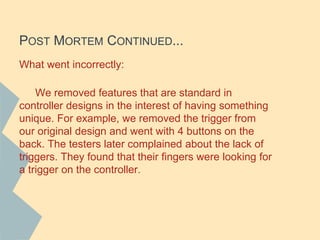 POST MORTEM CONTINUED...
What went incorrectly:
We removed features that are standard in
controller designs in the interest of having something
unique. For example, we removed the trigger from
our original design and went with 4 buttons on the
back. The testers later complained about the lack of
triggers. They found that their fingers were looking for
a trigger on the controller.
 