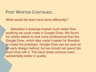 POST MORTEM CONTINUED...
What would the team have done differently?
Sebastian’s drawings looked much better than
anything we could make in Google Draw. We found
his artistic sketch to look more professional than the
Google Draw, which also made it easier for Brandon
to create the prototype. Google Draw can be used as
an early design method, but we should not spend too
much time with it. The hand drawn pictures were
substantially better in quality.
 