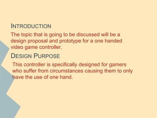 DESIGN PURPOSE
The topic that is going to be discussed will be a
design proposal and prototype for a one handed
video game controller.
INTRODUCTION
This controller is specifically designed for gamers
who suffer from circumstances causing them to only
have the use of one hand.
 