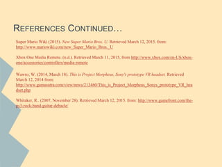 REFERENCES CONTINUED…
Super Mario Wiki (2015). New Super Mario Bros. U. Retrieved March 12, 2015. from:
http://www.mariowiki.com/new_Super_Mario_Bros._U
Xbox One Media Remote. (n.d.). Retrieved March 11, 2015, from http://www.xbox.com/en-US/xbox-
one/accessories/controllers/media-remote
Wawro, W. (2014, March 18). This is Project Morpheus, Sony's prototype VR headset. Retrieved
March 12, 2014 from:
http://www.gamasutra.com/view/news/213460/This_is_Project_Morpheus_Sonys_prototype_VR_hea
dset.php
Whitaker, R.. (2007, November 28). Retrieved March 12, 2015. from: http://www.gamefront.com/the-
ps3-rock-band-guitar-debacle/
 
