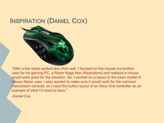 INSPIRATION (DANIEL COX)
“After a few ideas worked less than well, I focused on the mouse my brother
uses for his gaming PC, a Razer Naga Hex (Razerstore) and realized a mouse
would work great for the situation. So, I worked on a layout to the basic model of
mouse Razer uses. I also wanted to make sure it would work for the common
mainstream console, so I used the button layout of an Xbox One controller as an
example of what I’d need to have.”
-Daniel Cox
 