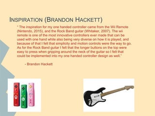 INSPIRATION (BRANDON HACKETT)
“ The inspiration for my one handed controller came from the Wii Remote
(Nintendo, 2015), and the Rock Band guitar (Whitaker, 2007). The wii
remote is one of the most innovative controllers ever made that can be
used with one hand while also being very diverse on how it is played, and
because of that I felt that simplicity and motion controls were the way to go.
As for the Rock Band guitar I felt that the longer buttons on the top were
easy to press when gripping around the neck of the guitar so I felt that
could be implemented into my one handed controller design as well.”
- Brandon Hackett
 