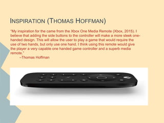 INSPIRATION (THOMAS HOFFMAN)
“My inspiration for the came from the Xbox One Media Remote (Xbox, 2015). I
believe that adding the side buttons to the controller will make a more sleek one-
handed design. This will allow the user to play a game that would require the
use of two hands, but only use one hand. I think using this remote would give
the player a very capable one handed game controller and a superb media
remote.”
–Thomas Hoffman
 