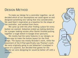 DESIGN METHOD
To make our design for a controller together, we all
decided which of our assumptions we could agree on and
designed something new taking that into consideration.
We used Nate’s inspiration as a baseline for the shape of
the controller, and worked from there.
We came up with this after finding a place for every
button we wanted. Sebastian ended up making sketches
for a proper looking version after Daniel finished putting
together a rough sketch in Google draw (picture).
We mostly had the same features in our designs, so
it was easy to make the button layout for the final
design. The layout was mostly Brandon’s work, while the
placement of the D-Pad specifically was Thomas’s work.
We were originally going to use Sebastian’s trackpad in
place of a joystick, but decided that games for the
console we were designing for would be better off with a
joystick.
 