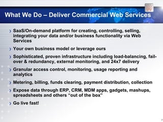 What We Do – Deliver Commercial Web Services

 › SaaS/On-demand platform for creating, controlling, selling,
  integrating your data and/or business functionality via Web
  Services
 › Your own business model or leverage ours
 › Sophisticated, proven infrastructure including load-balancing, fail-
  over & redundancy, external monitoring, and 24x7 delivery
 › Granular access control, monitoring, usage reporting and
  analytics
 › Metering, billing, funds clearing, payment distribution, collection
 › Expose data through ERP, CRM, MDM apps, gadgets, mashups,
  spreadsheets and others “out of the box”
 › Go live fast!

                                                                          [11
 