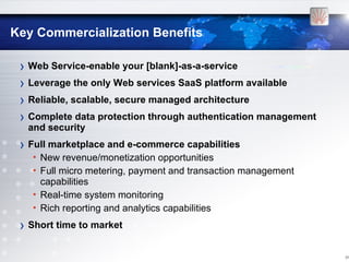 Key Commercialization Benefits

 › Web Service-enable your [blank]-as-a-service
 › Leverage the only Web services SaaS platform available
 › Reliable, scalable, secure managed architecture
 › Complete data protection through authentication management
  and security
 › Full marketplace and e-commerce capabilities
   • New revenue/monetization opportunities
   • Full micro metering, payment and transaction management
     capabilities
   • Real-time system monitoring
   • Rich reporting and analytics capabilities
 › Short time to market

                                                                [14
 