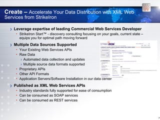 Create – Accelerate Your Data Distribution with XML Web
Services from StrikeIron

  ›   Leverage expertise of leading Commercial Web Services Developer
       • StrikeIron Start™ - discovery consulting focusing on your goals, current state –
         equips you for optimal path moving forward

  ›   Multiple Data Sources Supported
       • Your Existing Web Services APIs
       • Raw Data
          › Automated data collection and updates
          › Multiple source data formats supported
       • Proprietary APIs
       • Other API Formats
       • Application Servers/Software Installation in our data center

  ›   Published as XML Web Services APIs
       • Industry standards fully supported for ease of consumption
       • Can be consumed as SOAP services
       • Can be consumed as REST services



                                                                                            [16
 