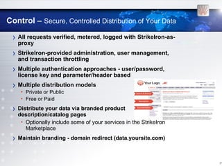 Control – Secure, Controlled Distribution of Your Data

 › All requests verified, metered, logged with StrikeIron-as-
     proxy
 › StrikeIron-provided administration, user management,
     and transaction throttling
 › Multiple authentication approaches - user/password,
     license key and parameter/header based
 › Multiple distribution models
      • Private or Public
      • Free or Paid

 ›   Distribute your data via branded product
     description/catalog pages
      • Optionally include some of your services in the StrikeIron
        Marketplace
 ›   Maintain branding - domain redirect (data.yoursite.com)



                                                                     [17
 