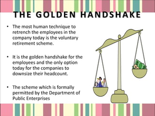 THE GOLDEN HANDSHAKE
• The most human technique to
  retrench the employees in the
  company today is the voluntary
  retirement scheme.

• It is the golden handshake for the
  employees and the only option
  today for the companies to
  downsize their headcount.

• The scheme which is formally
  permitted by the Department of
  Public Enterprises
 