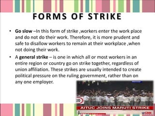 FORMS OF STRIKE
• Go slow –In this form of strike ,workers enter the work place
  and do not do their work. Therefore, it is more prudent and
  safe to disallow workers to remain at their workplace ,when
  not doing their work.
• A general strike – is one in which all or most workers in an
  entire region or country go on strike together, regardless of
  union affiliation. These strikes are usually intended to create
  political pressure on the ruling government, rather than on
  any one employer.
 