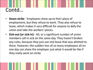 Contd…
• Down strike - Employees show up to their place of
  employment, but they refuse to work. They also refuse to
  leave, which makes it very difficult for anyone to defy the
  union and take the workers' places.
• Sick-out (or sick-in) - All, or a significant number of union
  members call in sick on the same day. They haven't broken
  any rules, because they just use sick leave that was allotted to
  them. However, the sudden loss of so many employees all on
  one day can show the employer just what it would be like if
  they really went on strike
 