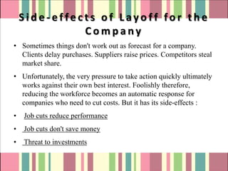 Side-effects of Layoff for the
              Company
• Sometimes things don't work out as forecast for a company.
  Clients delay purchases. Suppliers raise prices. Competitors steal
  market share.
• Unfortunately, the very pressure to take action quickly ultimately
  works against their own best interest. Foolishly therefore,
  reducing the workforce becomes an automatic response for
  companies who need to cut costs. But it has its side-effects :
•   Job cuts reduce performance
•   Job cuts don't save money
•   Threat to investments
 