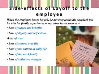 Side-effects of Layoff to the
           employee
When the employee losses his job, he not only losses his paycheck but
he with his family experiences many other losses such as –
• Loss of wages and benefits
• Loss of dignity and self esteem
•Loss of trust
• Loss of control over life
• Loss of the pattern of daily life
• Loss of the work family
• Loss of collective strength
 