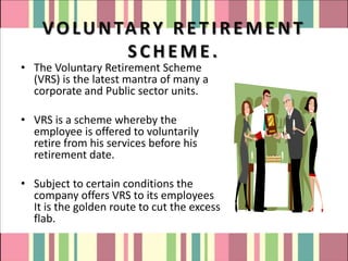 V O L U N TA R Y R E T I R E M E N T
               SCHEME.
• The Voluntary Retirement Scheme
  (VRS) is the latest mantra of many a
  corporate and Public sector units.

• VRS is a scheme whereby the
  employee is offered to voluntarily
  retire from his services before his
  retirement date.

• Subject to certain conditions the
  company offers VRS to its employees
  It is the golden route to cut the excess
  flab.
 