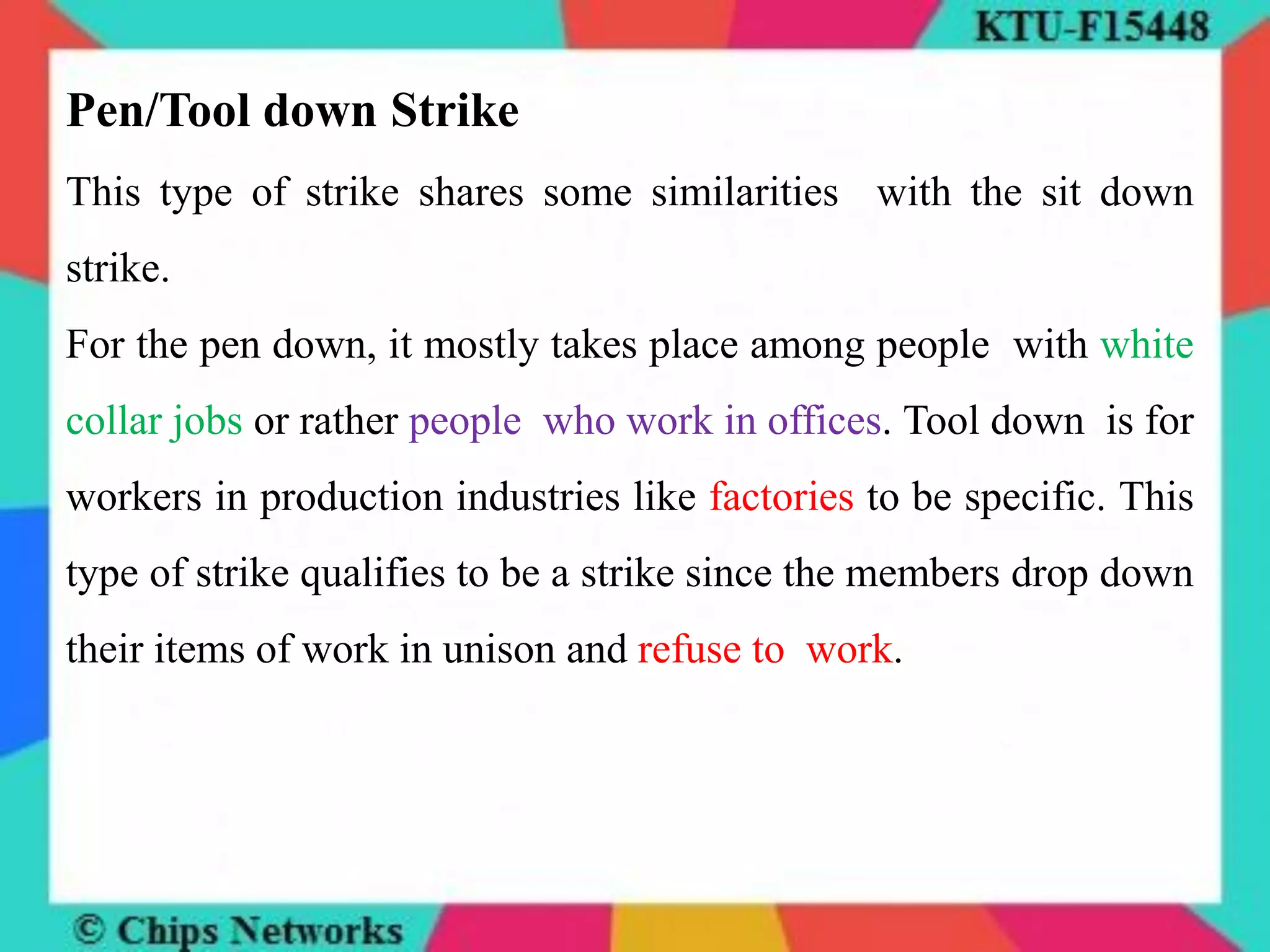 Pen/Tool down Strike
This type of strike shares some similarities with the sit down
strike.
For the pen down, it mostly takes place among people with white
collar jobs or rather people who work in offices. Tool down is for
workers in production industries like factories to be specific. This
type of strike qualifies to be a strike since the members drop down
their items of work in unison and refuse to work.
 