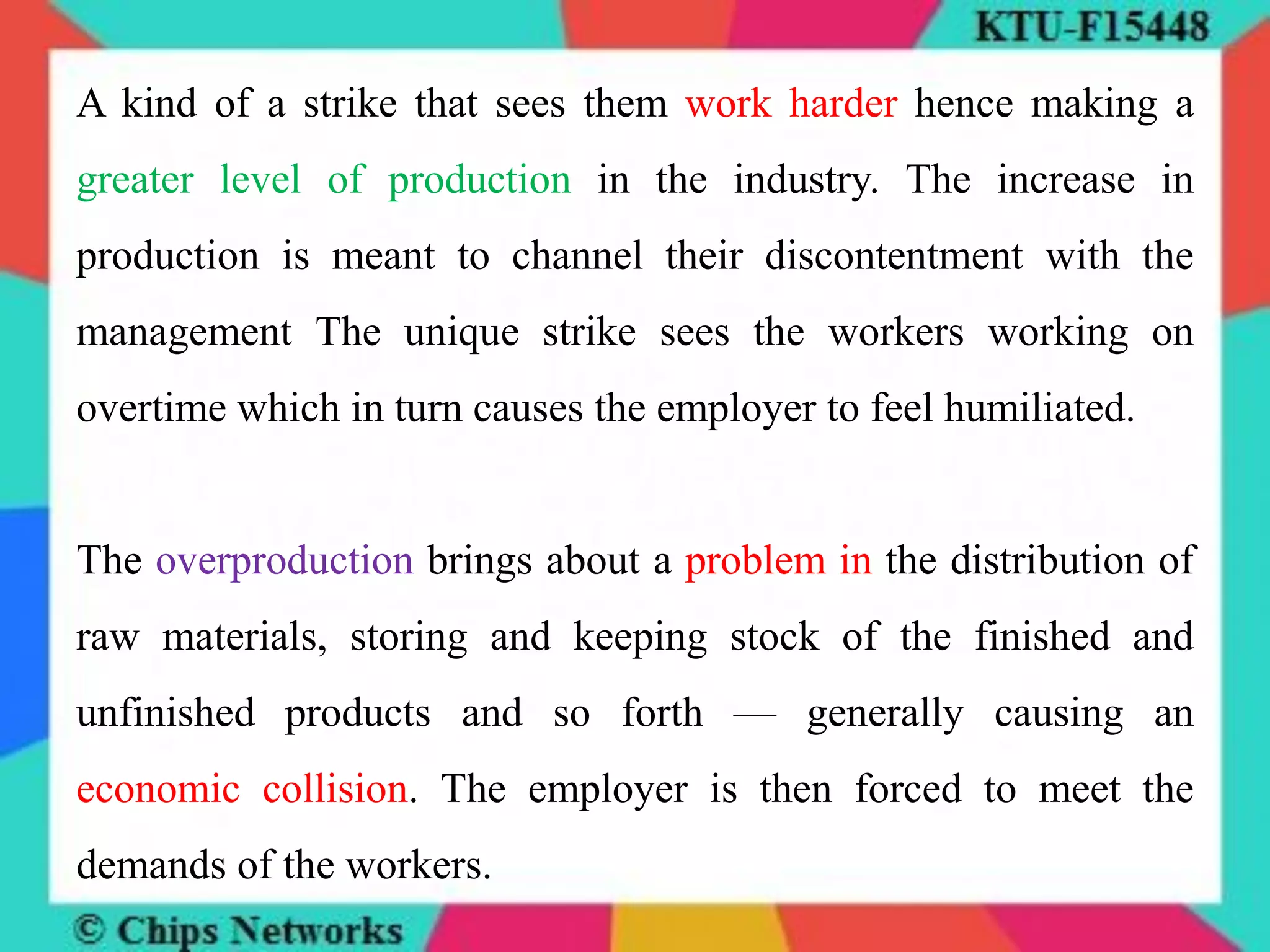 A kind of a strike that sees them work harder hence making a
greater level of production in the industry. The increase in
production is meant to channel their discontentment with the
management The unique strike sees the workers working on
overtime which in turn causes the employer to feel humiliated.
The overproduction brings about a problem in the distribution of
raw materials, storing and keeping stock of the finished and
unfinished products and so forth — generally causing an
economic collision. The employer is then forced to meet the
demands of the workers.
 