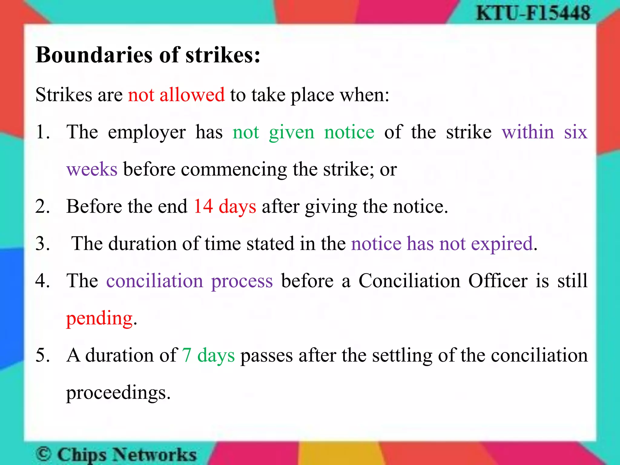 Boundaries of strikes:
Strikes are not allowed to take place when:
1. The employer has not given notice of the strike within six
weeks before commencing the strike; or
2. Before the end 14 days after giving the notice.
3. The duration of time stated in the notice has not expired.
4. The conciliation process before a Conciliation Officer is still
pending.
5. A duration of 7 days passes after the settling of the conciliation
proceedings.
 
