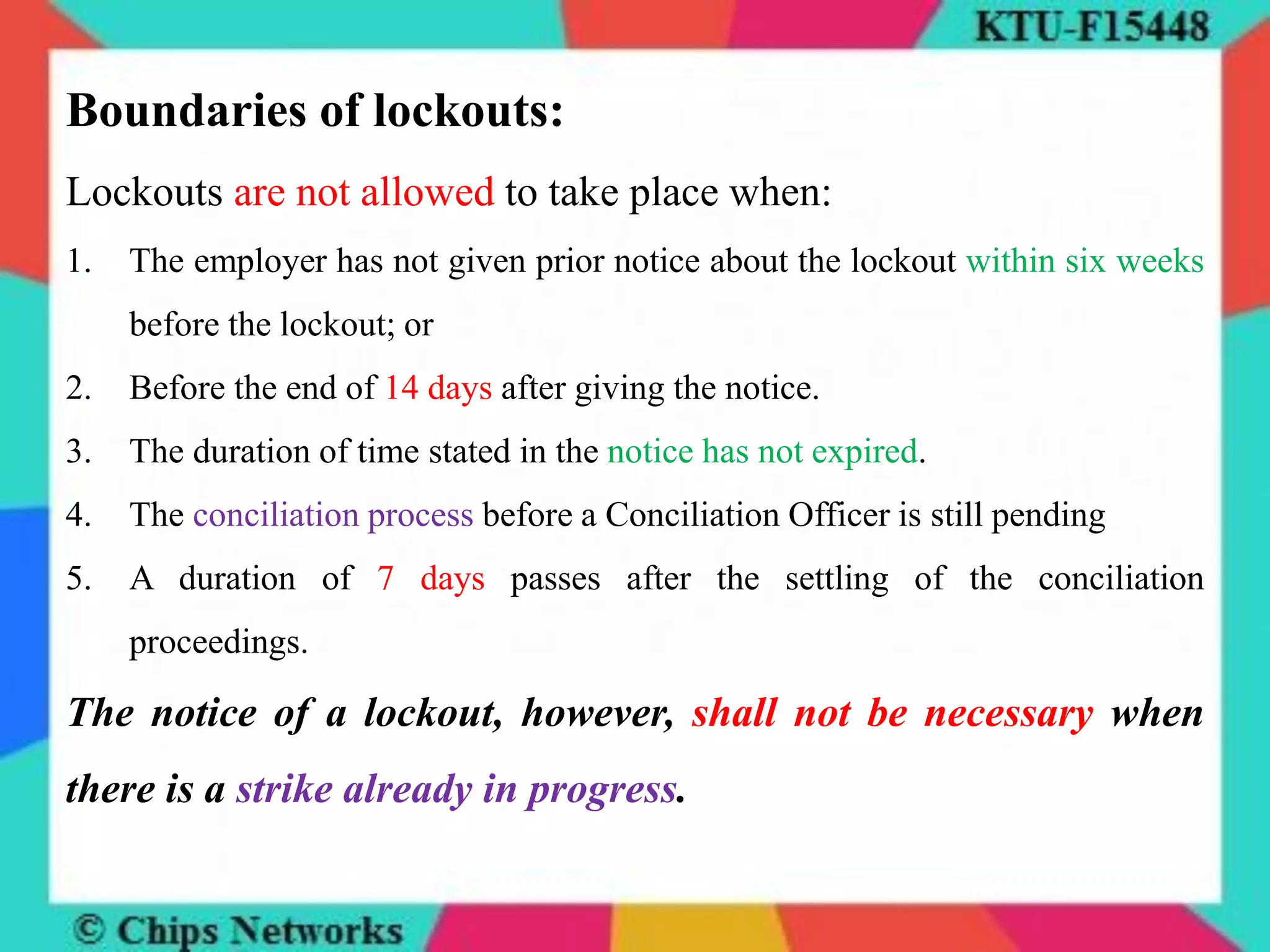 Boundaries of lockouts:
Lockouts are not allowed to take place when:
1. The employer has not given prior notice about the lockout within six weeks
before the lockout; or
2. Before the end of 14 days after giving the notice.
3. The duration of time stated in the notice has not expired.
4. The conciliation process before a Conciliation Officer is still pending
5. A duration of 7 days passes after the settling of the conciliation
proceedings.
The notice of a lockout, however, shall not be necessary when
there is a strike already in progress.
 