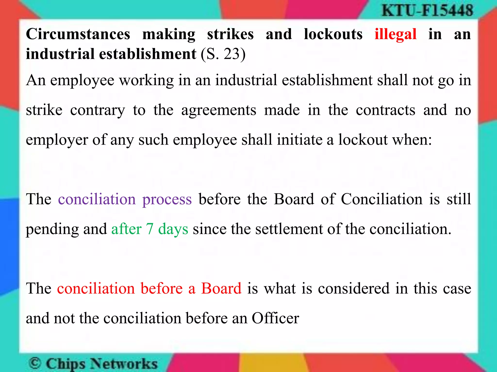 Circumstances making strikes and lockouts illegal in an
industrial establishment (S. 23)
An employee working in an industrial establishment shall not go in
strike contrary to the agreements made in the contracts and no
employer of any such employee shall initiate a lockout when:
The conciliation process before the Board of Conciliation is still
pending and after 7 days since the settlement of the conciliation.
The conciliation before a Board is what is considered in this case
and not the conciliation before an Officer
 