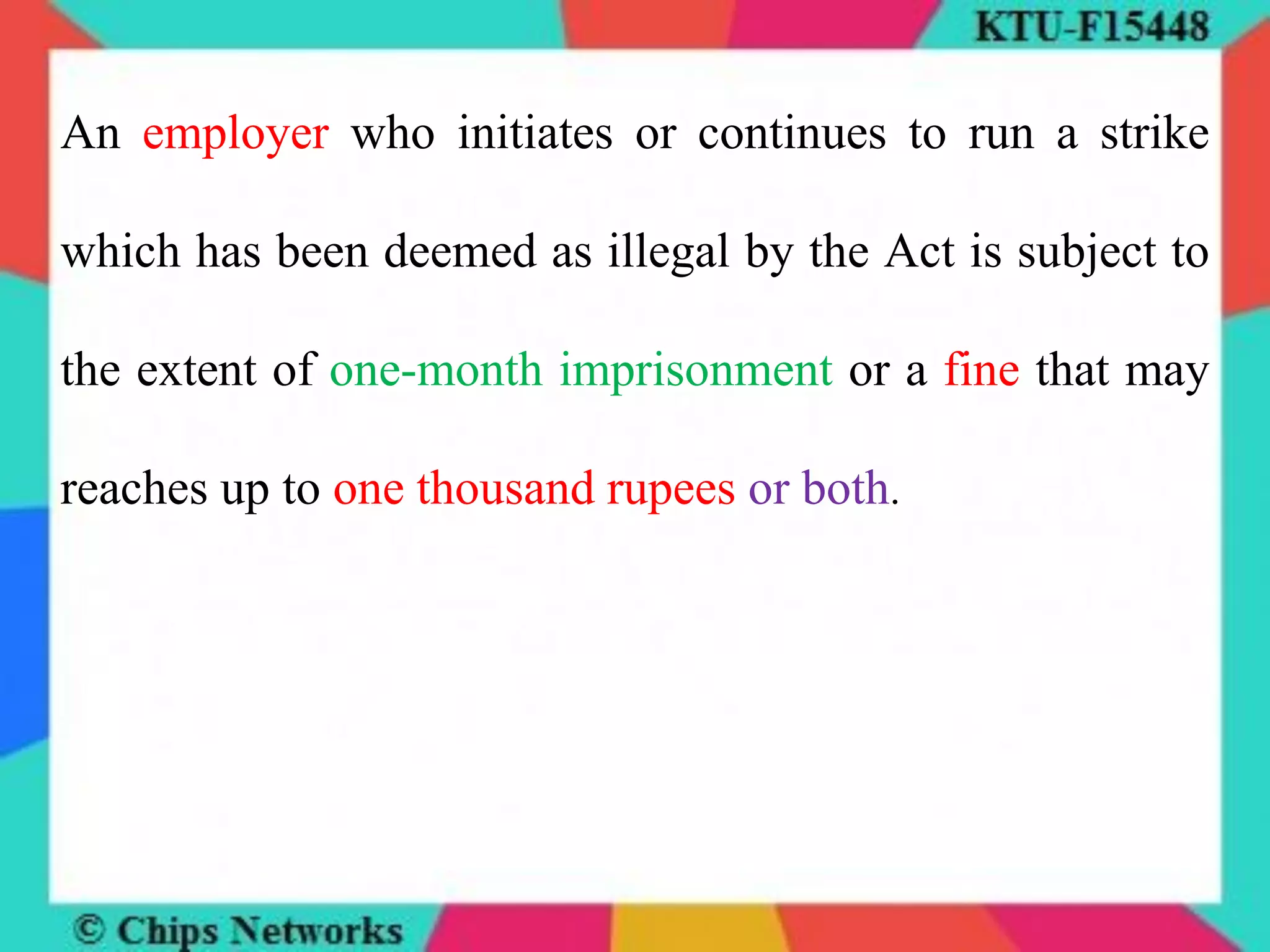 An employer who initiates or continues to run a strike
which has been deemed as illegal by the Act is subject to
the extent of one-month imprisonment or a fine that may
reaches up to one thousand rupees or both.
 