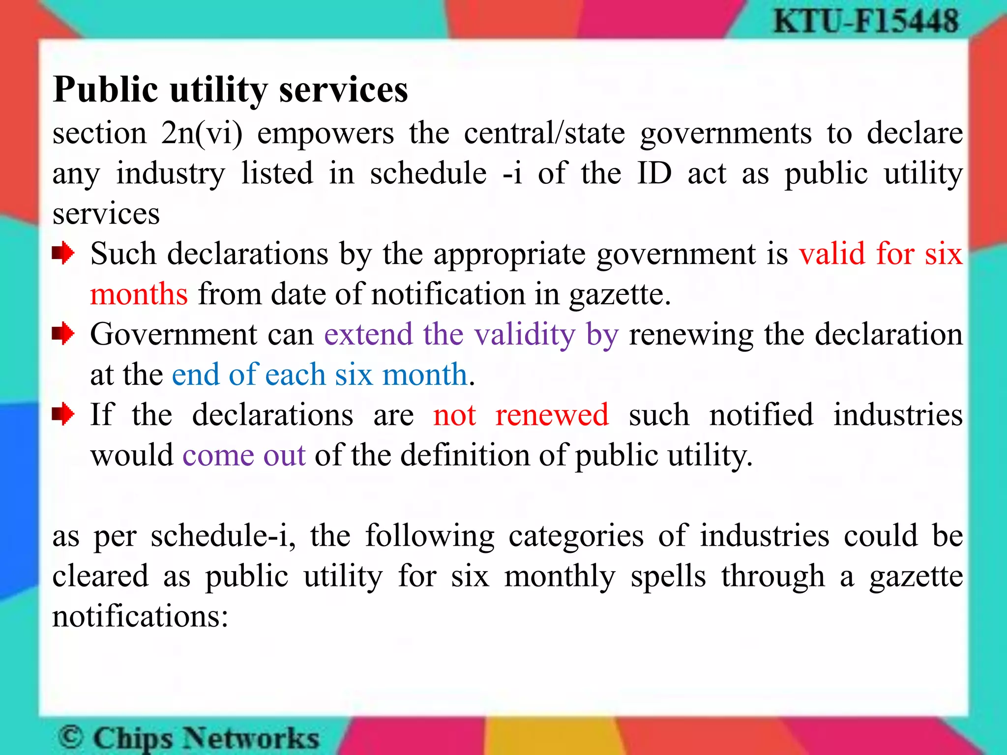 Public utility services
section 2n(vi) empowers the central/state governments to declare
any industry listed in schedule -i of the ID act as public utility
services
Such declarations by the appropriate government is valid for six
months from date of notification in gazette.
Government can extend the validity by renewing the declaration
at the end of each six month.
If the declarations are not renewed such notified industries
would come out of the definition of public utility.
as per schedule-i, the following categories of industries could be
cleared as public utility for six monthly spells through a gazette
notifications:
 