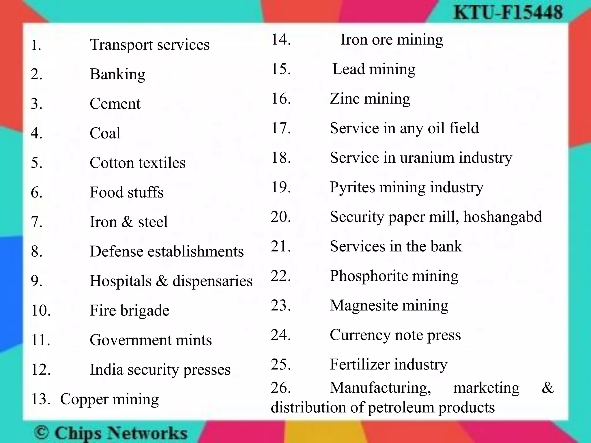 1. Transport services
2. Banking
3. Cement
4. Coal
5. Cotton textiles
6. Food stuffs
7. Iron & steel
8. Defense establishments
9. Hospitals & dispensaries
10. Fire brigade
11. Government mints
12. India security presses
13. Copper mining
14. Iron ore mining
15. Lead mining
16. Zinc mining
17. Service in any oil field
18. Service in uranium industry
19. Pyrites mining industry
20. Security paper mill, hoshangabd
21. Services in the bank
22. Phosphorite mining
23. Magnesite mining
24. Currency note press
25. Fertilizer industry
26. Manufacturing, marketing &
distribution of petroleum products
 