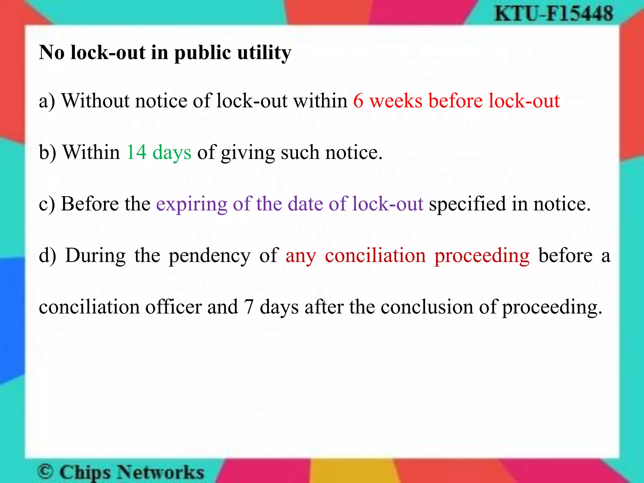 No lock-out in public utility
a) Without notice of lock-out within 6 weeks before lock-out
b) Within 14 days of giving such notice.
c) Before the expiring of the date of lock-out specified in notice.
d) During the pendency of any conciliation proceeding before a
conciliation officer and 7 days after the conclusion of proceeding.
 