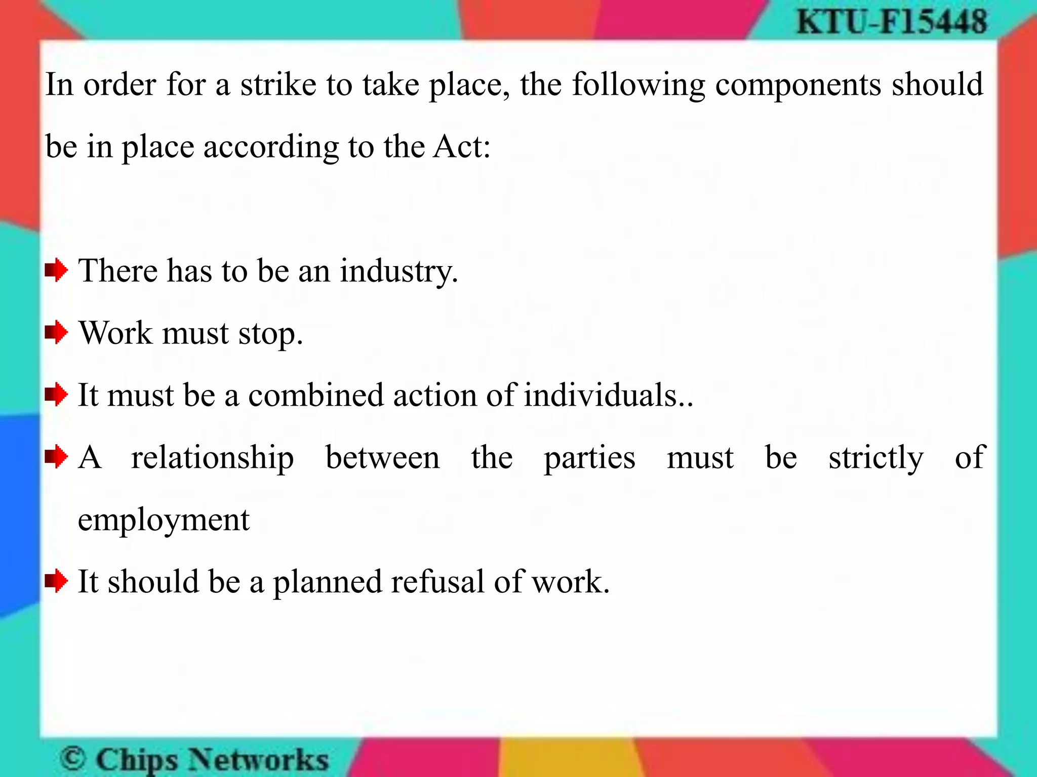 In order for a strike to take place, the following components should
be in place according to the Act:
There has to be an industry.
Work must stop.
It must be a combined action of individuals..
A relationship between the parties must be strictly of
employment
It should be a planned refusal of work.
 