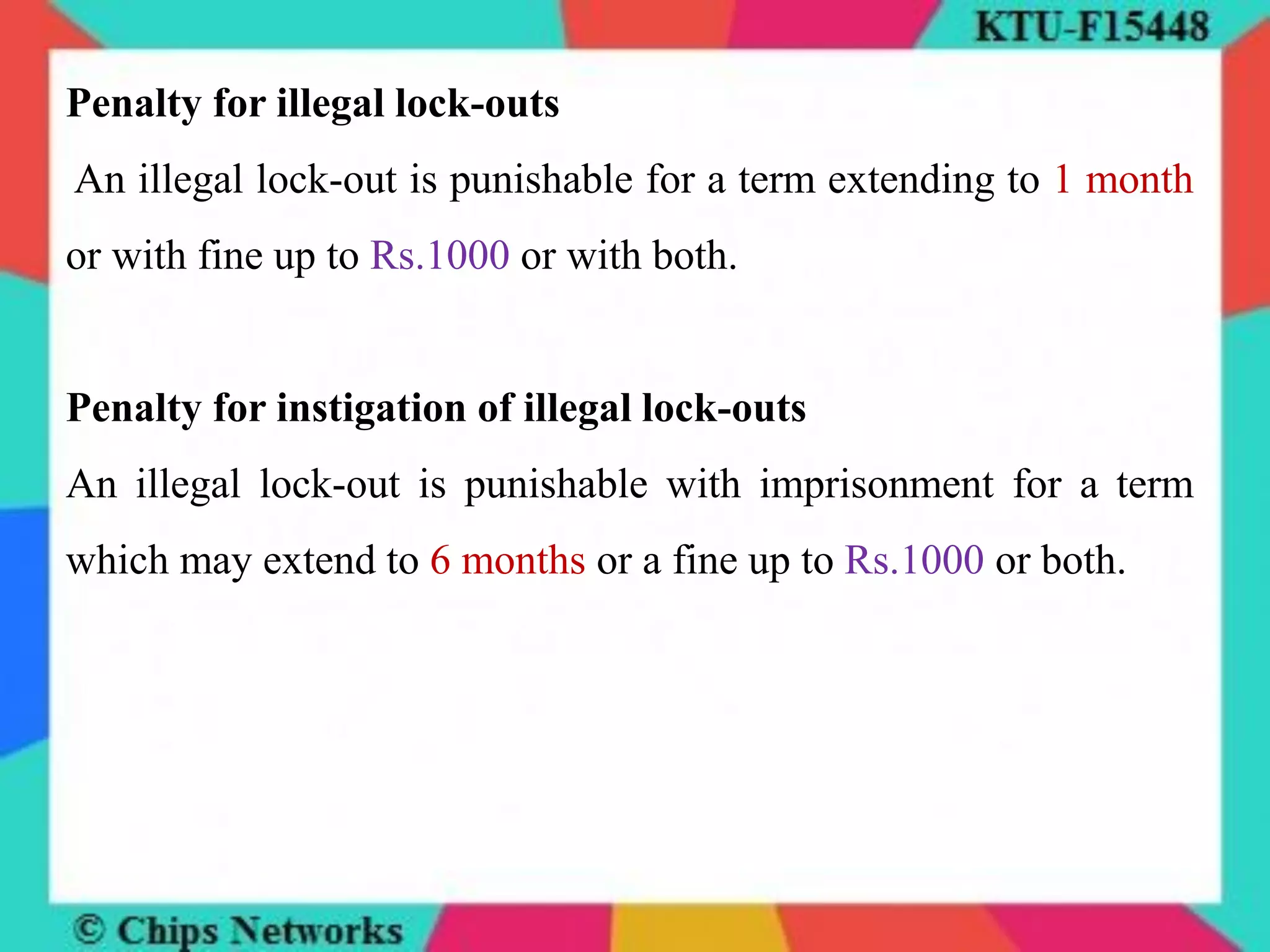 Penalty for illegal lock-outs
An illegal lock-out is punishable for a term extending to 1 month
or with fine up to Rs.1000 or with both.
Penalty for instigation of illegal lock-outs
An illegal lock-out is punishable with imprisonment for a term
which may extend to 6 months or a fine up to Rs.1000 or both.
 