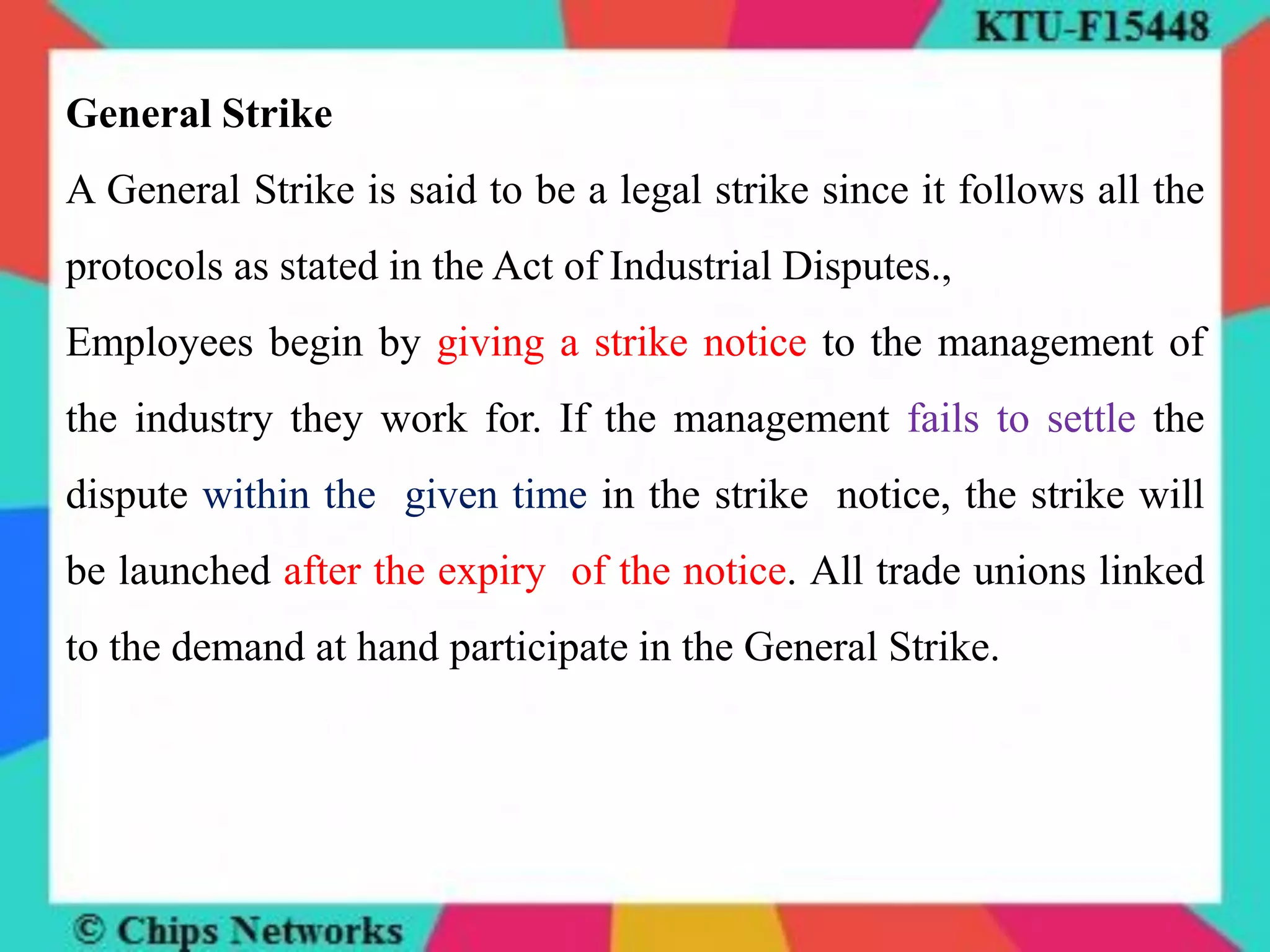 General Strike
A General Strike is said to be a legal strike since it follows all the
protocols as stated in the Act of Industrial Disputes.,
Employees begin by giving a strike notice to the management of
the industry they work for. If the management fails to settle the
dispute within the given time in the strike notice, the strike will
be launched after the expiry of the notice. All trade unions linked
to the demand at hand participate in the General Strike.
 