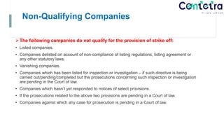 Non-Qualifying Companies
The following companies do not qualify for the provision of strike off:
• Listed companies.
• Companies delisted on account of non-compliance of listing regulations, listing agreement or
any other statutory laws.
• Vanishing companies.
• Companies which has been listed for inspection or investigation – if such directive is being
carried out/pending/completed but the prosecutions concerning such inspection or investigation
are pending in the Court of law.
• Companies which hasn’t yet responded to notices of select provisions.
• If the prosecutions related to the above two provisions are pending in a Court of law.
• Companies against which any case for prosecution is pending in a Court of law.
 