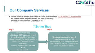 Our Company Services
 Strike That is A Service That Helps You Get The Details Of “STRUCK OFF” Companies,
for Hassle-free Compliance With The New Mandatory
Disclosure Requirement Of Schedule III.
 ConTeTra provides Solution for below Two Steps only by using below tool-
Step 1- Step 2-
Upload your list MCA Struck Off
Vendors /suppliers
with their GST numbers (which
is easily available with every
finance team). For those vendors
where GST number is not
available,
our tool can also do a PAN or
CIN
based search.
Receive the output in record
time (powered by our AI-
enabled tool that scrapes through
MCA website for you – leaving no
room for manual errors)
 