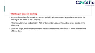 Holding of General Meeting
• A general meeting of shareholders should be held by the company by passing a resolution for
striking off the name of the Company.
• This resolution must be backed by 75% of its members as per the paid-up share capital of the
Company.
• After this stage, the Company would be necessitated to file E-form MGT-14 within a time-frame
of thirty days.
 