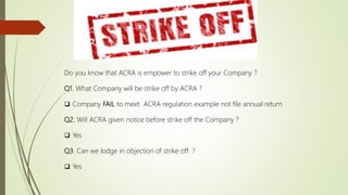Do you know that ACRA is empower to strike off your Company ?
Q1. What Company will be strike off by ACRA ?
 Company FAIL to meet ACRA regulation example not file annual return
Q2. Will ACRA given notice before strike off the Company ?
 Yes
Q3. Can we lodge in objection of strike off ?
 Yes
 