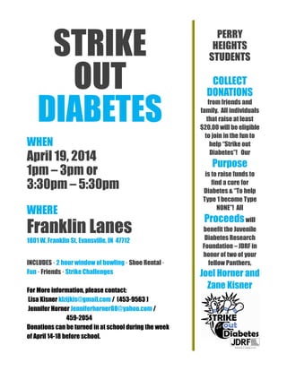 STRIKE
OUT
DIABETES
WHEN
April 19, 2014
1pm – 3pm or
3:30pm – 5:30pm
WHERE
Franklin Lanes
1801 W. Franklin St, Evansville, IN 47712
INCLUDES · 2 hour window of bowling · Shoe Rental ·
Fun · Friends · Strike Challenges
For More information, please contact:
Lisa Kisner klzijkis@gmail.com / (453-9563 )
Jennifer Horner Jenniferhorner88@yahoo.com /
459-2054
Donations can be turned in at school during the week
of April 14-18 before school.
PERRY
HEIGHTS
STUDENTS
COLLECT
DONATIONS
from friends and
family. All individuals
that raise at least
$20.00 will be eligible
to join in the fun to
help “Strike out
Diabetes”! Our
Purpose
is to raise funds to
find a cure for
Diabetes & “To help
Type 1 become Type
NONE”! All
Proceedswill
benefit the Juvenile
Diabetes Research
Foundation – JDRF in
honor of two of your
fellow Panthers,
Joel Horner and
Zane Kisner
ne Kisner.
 