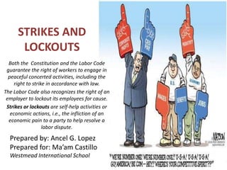 STRIKES AND
LOCKOUTS
Both the Constitution and the Labor Code
guarantee the right of workers to engage in
peaceful concerted activities, including the
right to strike in accordance with law.
The Labor Code also recognizes the right of an
employer to lockout its employees for cause.
Strikes or lockouts are self-help activities or
economic actions, i.e., the infliction of an
economic pain to a party to help resolve a
labor dispute.

Prepared by: Ancel G. Lopez
Prepared for: Ma’am Castillo
Westmead International School

 
