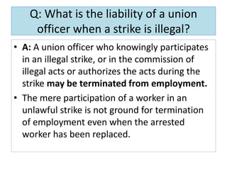 Q: What is the liability of a union
officer when a strike is illegal?
• A: A union officer who knowingly participates
in an illegal strike, or in the commission of
illegal acts or authorizes the acts during the
strike may be terminated from employment.
• The mere participation of a worker in an
unlawful strike is not ground for termination
of employment even when the arrested
worker has been replaced.

 