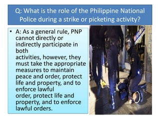 Q: What is the role of the Philippine National
Police during a strike or picketing activity?
• A: As a general rule, PNP
cannot directly or
indirectly participate in
both
activities, however, they
must take the appropriate
measures to maintain
peace and order, protect
life and property, and to
enforce lawful
order, protect life and
property, and to enforce
lawful orders.

 