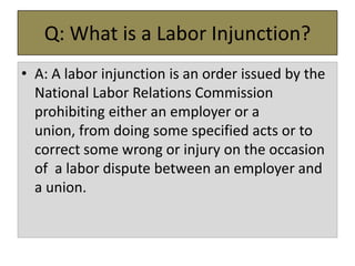 Q: What is a Labor Injunction?
• A: A labor injunction is an order issued by the
National Labor Relations Commission
prohibiting either an employer or a
union, from doing some specified acts or to
correct some wrong or injury on the occasion
of a labor dispute between an employer and
a union.

 
