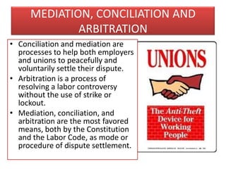 MEDIATION, CONCILIATION AND
ARBITRATION
• Conciliation and mediation are
processes to help both employers
and unions to peacefully and
voluntarily settle their dispute.
• Arbitration is a process of
resolving a labor controversy
without the use of strike or
lockout.
• Mediation, conciliation, and
arbitration are the most favored
means, both by the Constitution
and the Labor Code, as mode or
procedure of dispute settlement.

 