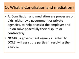 Q: What is Conciliation and mediation?
• A: Conciliation and mediation are processes or
aids, either by a government or private
agencies, to help or assist the employer and
union solve peacefully their dispute or
controversy.
• NCMB ( a government agency attached to
DOLE) will assist the parties in resolving their
dispute.

 