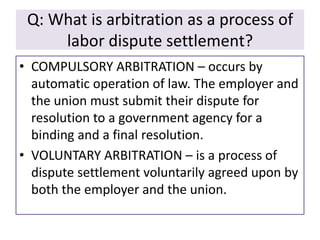 Q: What is arbitration as a process of
labor dispute settlement?
• COMPULSORY ARBITRATION – occurs by
automatic operation of law. The employer and
the union must submit their dispute for
resolution to a government agency for a
binding and a final resolution.
• VOLUNTARY ARBITRATION – is a process of
dispute settlement voluntarily agreed upon by
both the employer and the union.

 