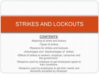 CONTENTS
-Meaning of strike and lockout
-Types of strikes
-Reasons for strikes and lockouts
-Advantages and disadvantages of strikes
-Effects of strikes to workers, employer, consumer and
the government.
-Weapons used by employer to get employees agree to
their conditions
-Weapons used by employees to get their needs and
demands accepted by employer
STRIKES AND LOCKOUTS
 